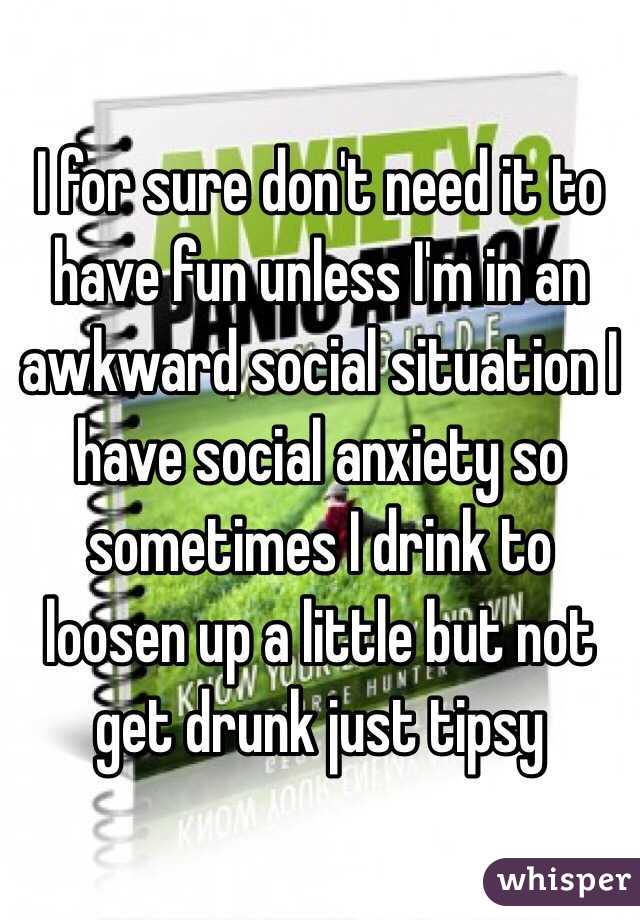 I for sure don't need it to have fun unless I'm in an awkward social situation I have social anxiety so sometimes I drink to loosen up a little but not get drunk just tipsy 