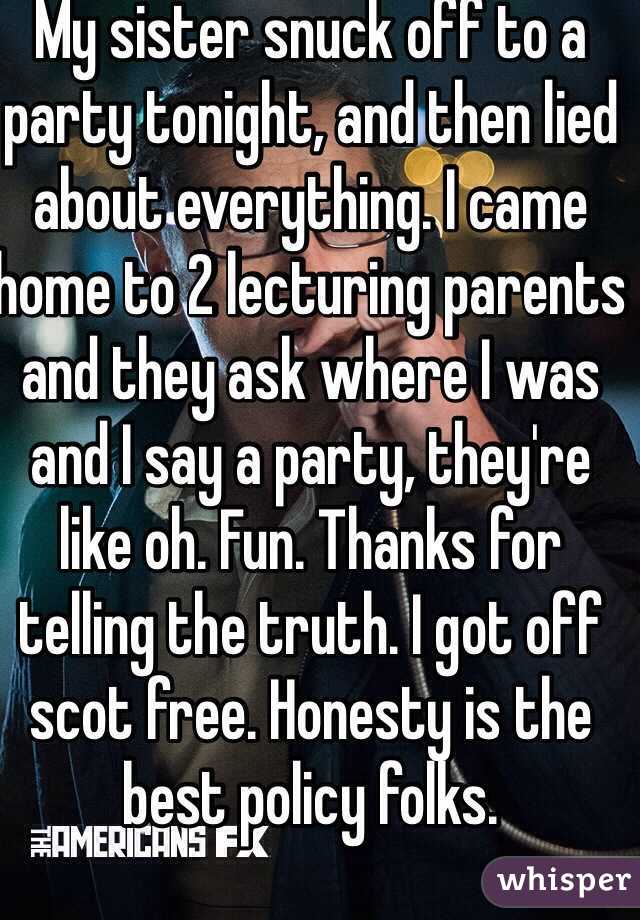 My sister snuck off to a party tonight, and then lied about everything. I came home to 2 lecturing parents and they ask where I was and I say a party, they're like oh. Fun. Thanks for telling the truth. I got off scot free. Honesty is the best policy folks. 