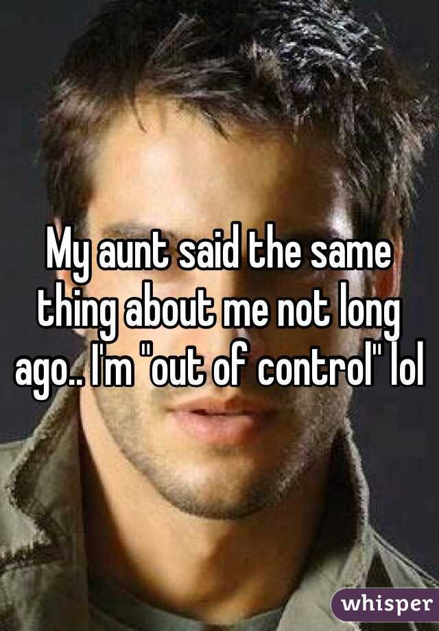 My aunt said the same thing about me not long ago.. I'm "out of control" lol