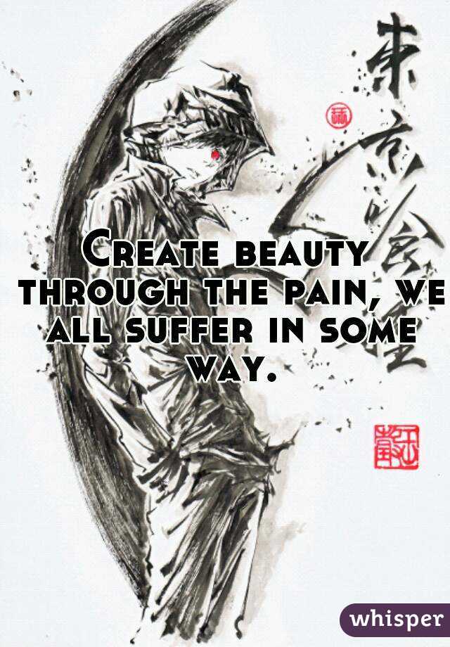 Create beauty through the pain, we all suffer in some way.