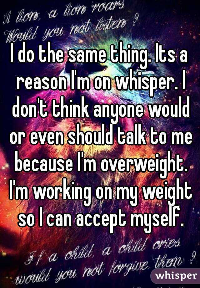 I do the same thing. Its a reason I'm on whisper. I don't think anyone would or even should talk to me because I'm overweight. I'm working on my weight so I can accept myself.