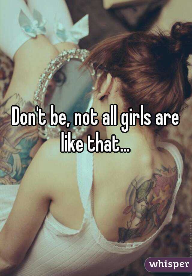 Don't be, not all girls are like that... 