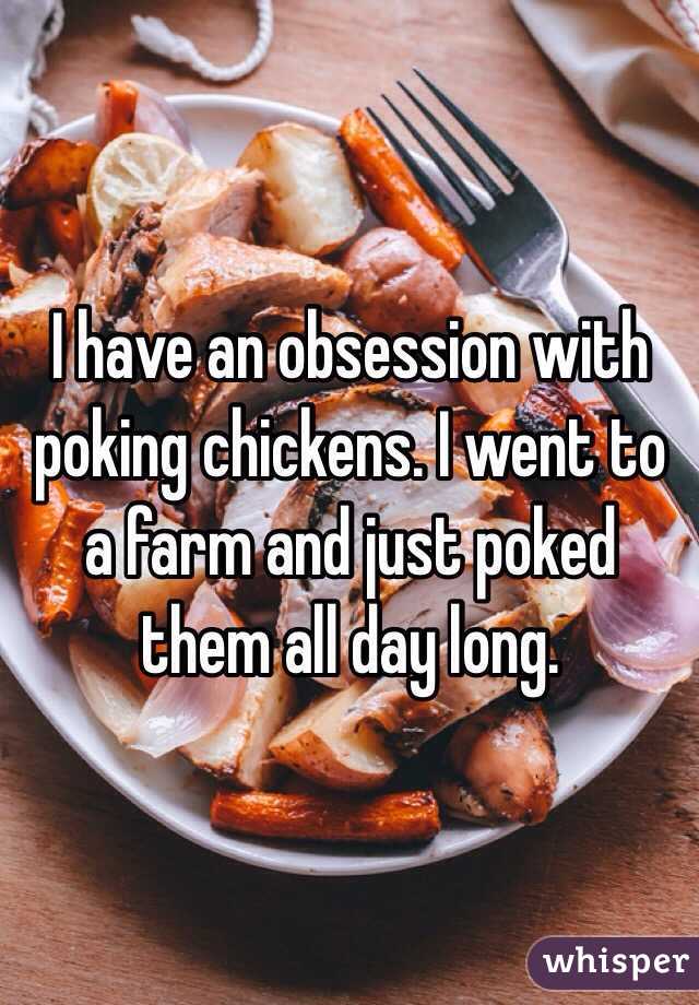 I have an obsession with poking chickens. I went to a farm and just poked them all day long. 