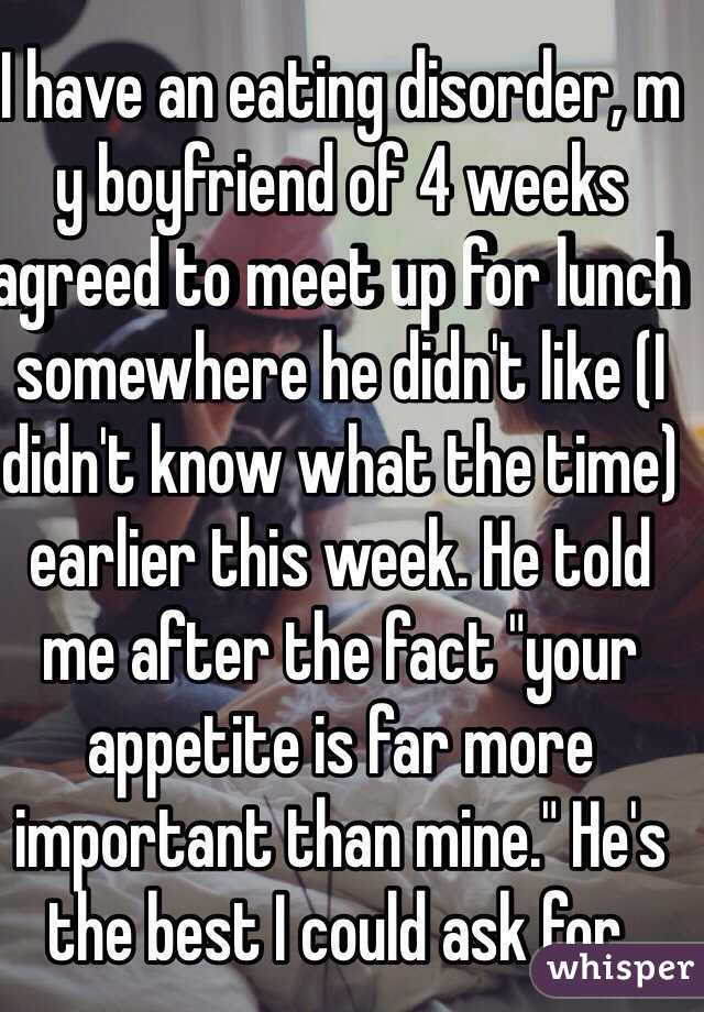 I have an eating disorder, m y boyfriend of 4 weeks agreed to meet up for lunch somewhere he didn't like (I didn't know what the time) earlier this week. He told me after the fact "your appetite is far more important than mine." He's the best I could ask for. 