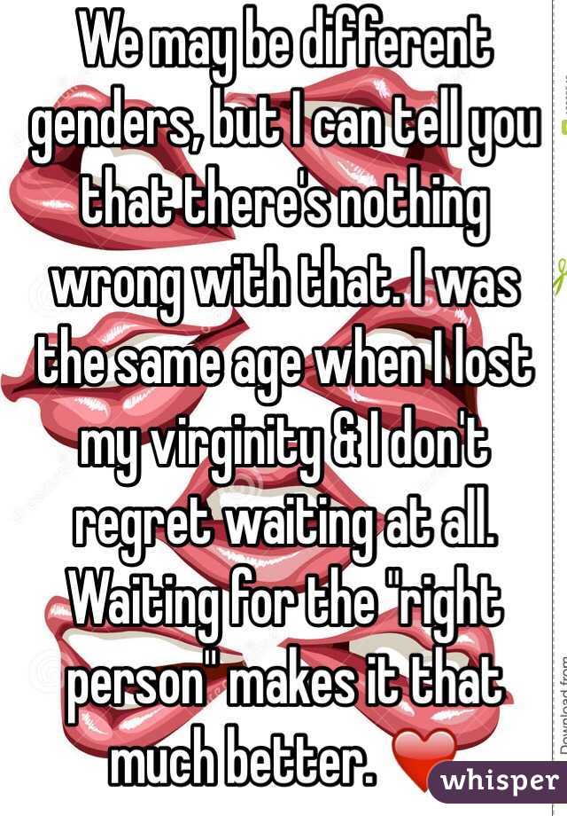 We may be different genders, but I can tell you that there's nothing wrong with that. I was the same age when I lost my virginity & I don't regret waiting at all. Waiting for the "right person" makes it that much better. ❤️