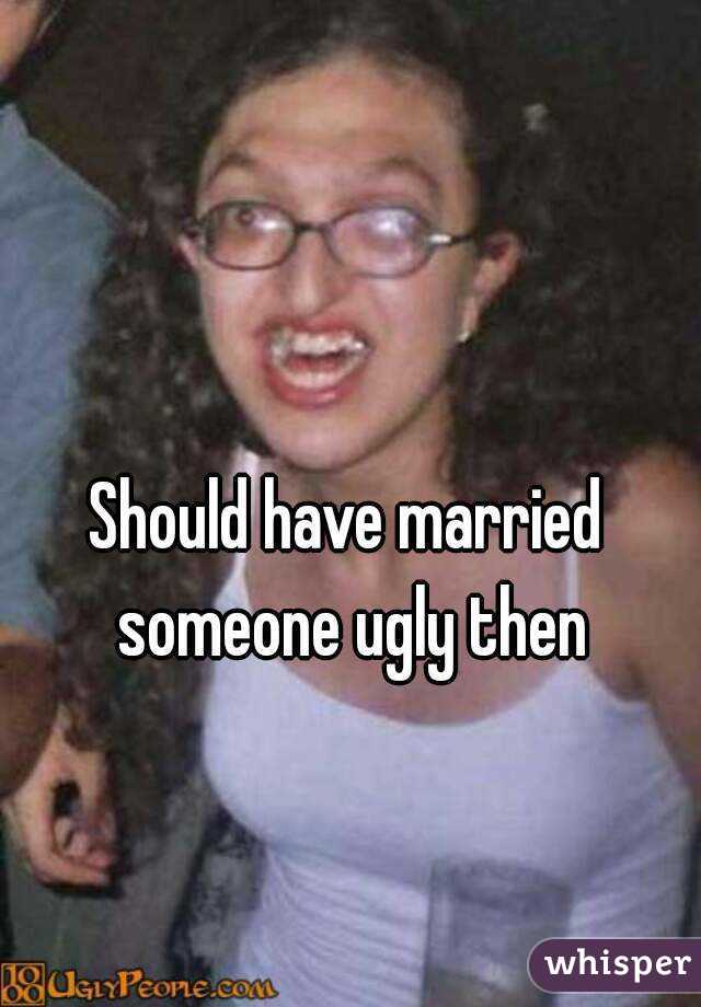 Should have married someone ugly then
