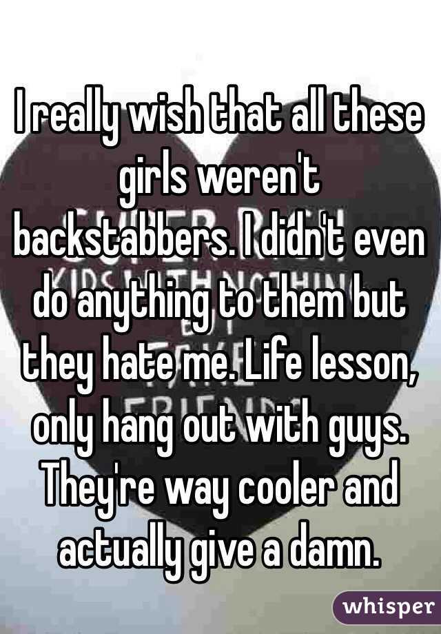 I really wish that all these girls weren't backstabbers. I didn't even do anything to them but they hate me. Life lesson, only hang out with guys. They're way cooler and actually give a damn. 