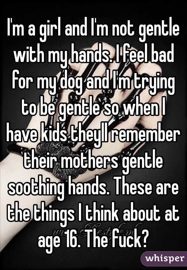 I'm a girl and I'm not gentle with my hands. I feel bad for my dog and I'm trying to be gentle so when I have kids theyll remember their mothers gentle soothing hands. These are the things I think about at age 16. The fuck?