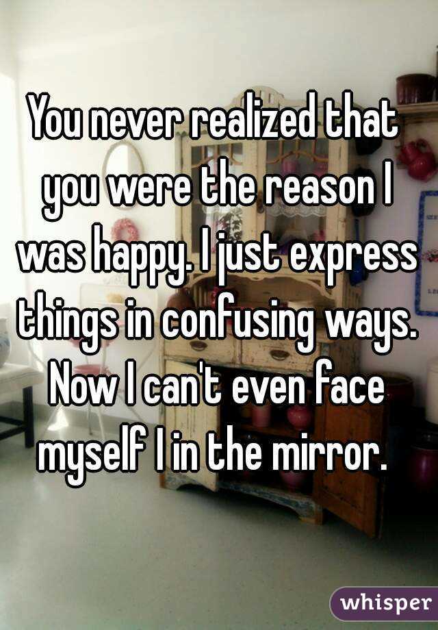 You never realized that you were the reason I was happy. I just express things in confusing ways. Now I can't even face myself I in the mirror. 