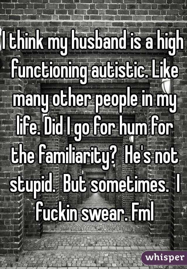I think my husband is a high functioning autistic. Like many other people in my life. Did I go for hum for the familiarity?  He's not stupid.  But sometimes.  I fuckin swear. Fml