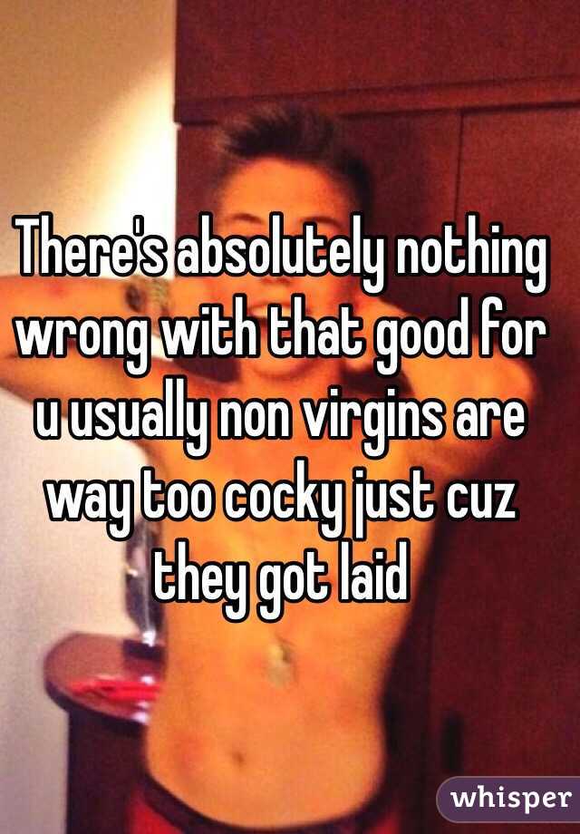 There's absolutely nothing wrong with that good for u usually non virgins are way too cocky just cuz they got laid 