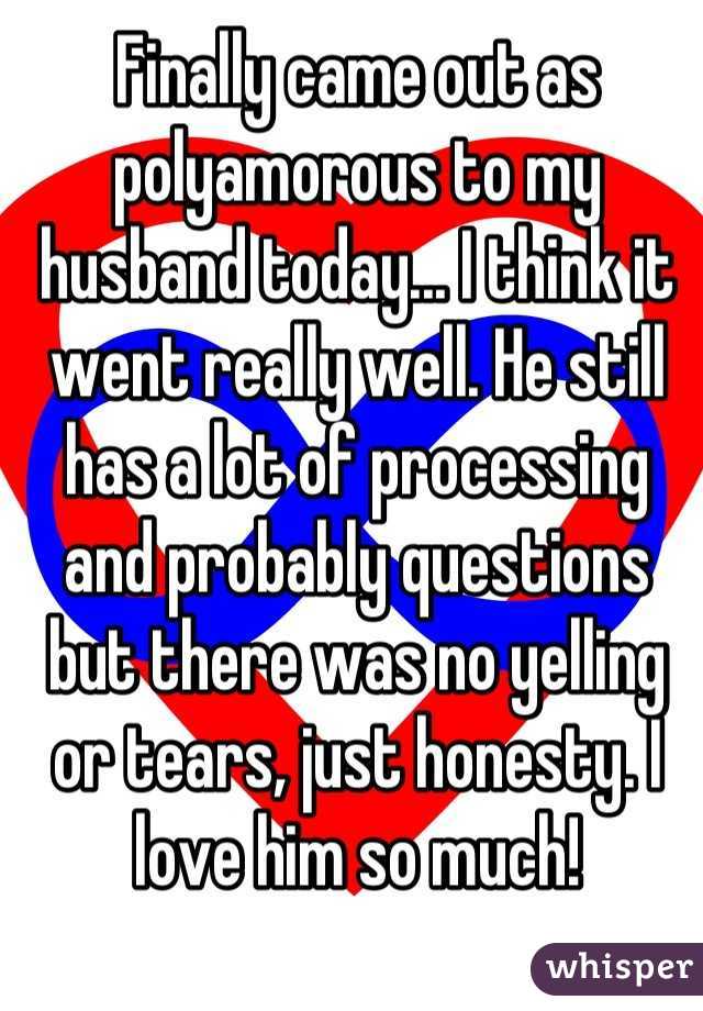 Finally came out as polyamorous to my husband today... I think it went
really well. He still has a lot of processing and probably questions but
there was no yelling or tears, just honesty. I love him so much!