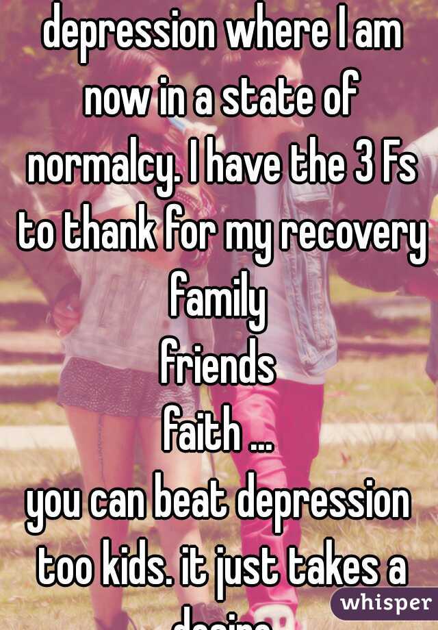 I've battled and beaten depression where I am now in a state of normalcy. I have the 3 Fs to thank for my recovery
family
friends
faith ...
you can beat depression too kids. it just takes a desire