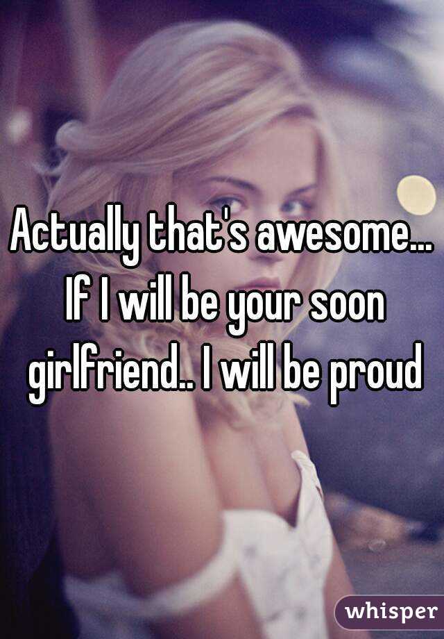 Actually that's awesome... If I will be your soon girlfriend.. I will be proud