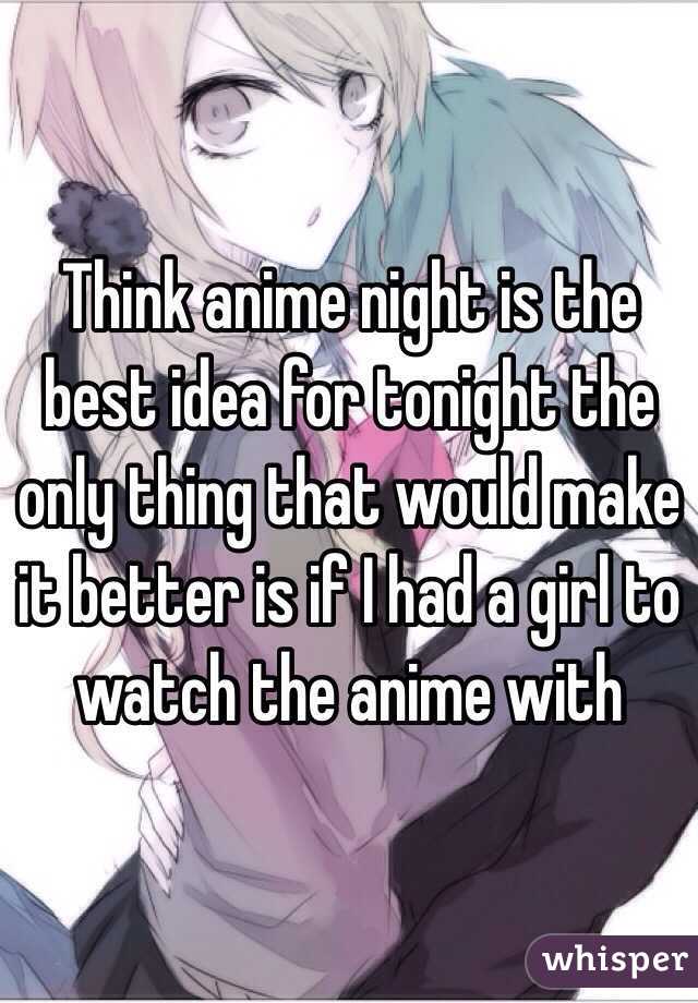 Think anime night is the best idea for tonight the only thing that would make it better is if I had a girl to watch the anime with 