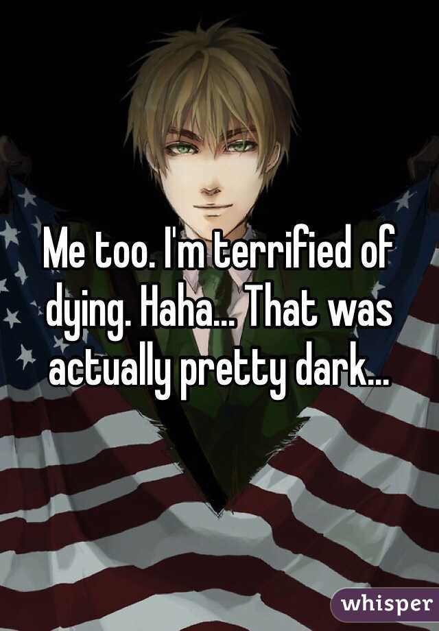 Me too. I'm terrified of dying. Haha... That was actually pretty dark...