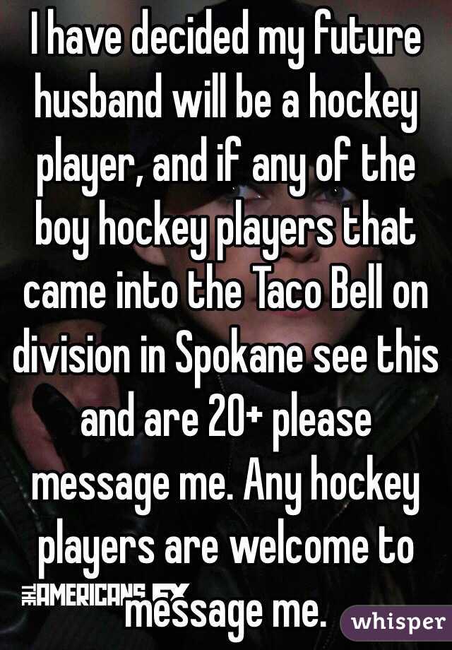 I have decided my future husband will be a hockey player, and if any of the boy hockey players that came into the Taco Bell on division in Spokane see this and are 20+ please message me. Any hockey players are welcome to message me. 