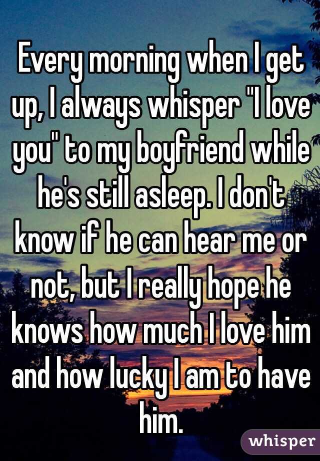 Every morning when I get up, I always whisper "I love you" to my boyfriend while he's still asleep. I don't know if he can hear me or not, but I really hope he knows how much I love him and how lucky I am to have him. 