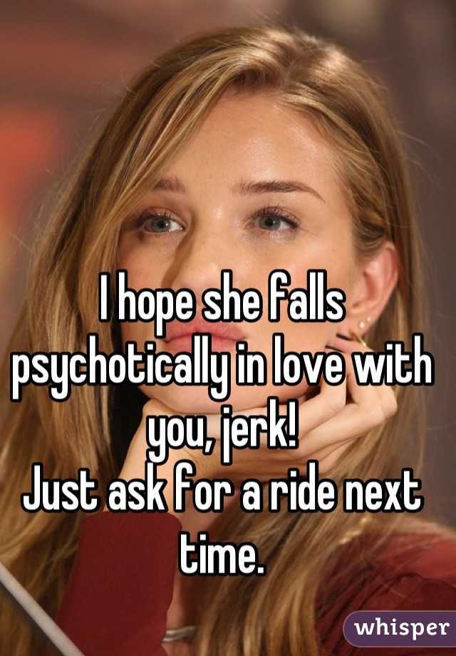 I hope she falls psychotically in love with you, jerk!
Just ask for a ride next time.