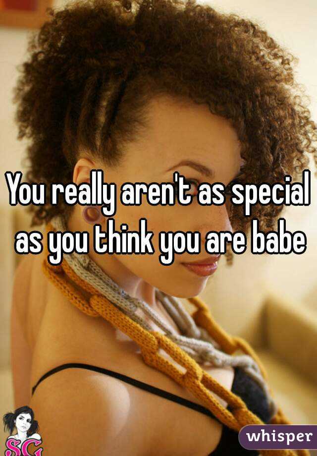 You really aren't as special as you think you are babe