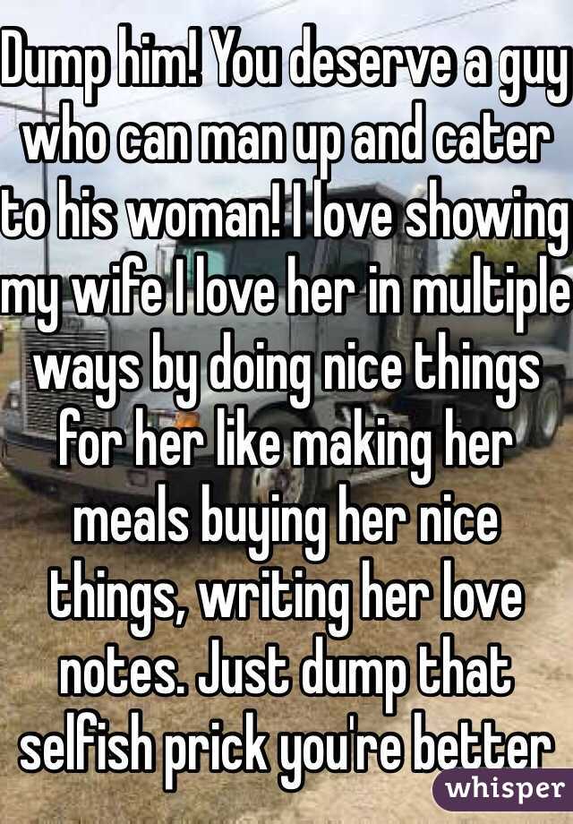 Dump him! You deserve a guy who can man up and cater to his woman! I love showing my wife I love her in multiple ways by doing nice things for her like making her meals buying her nice things, writing her love notes. Just dump that selfish prick you're better 