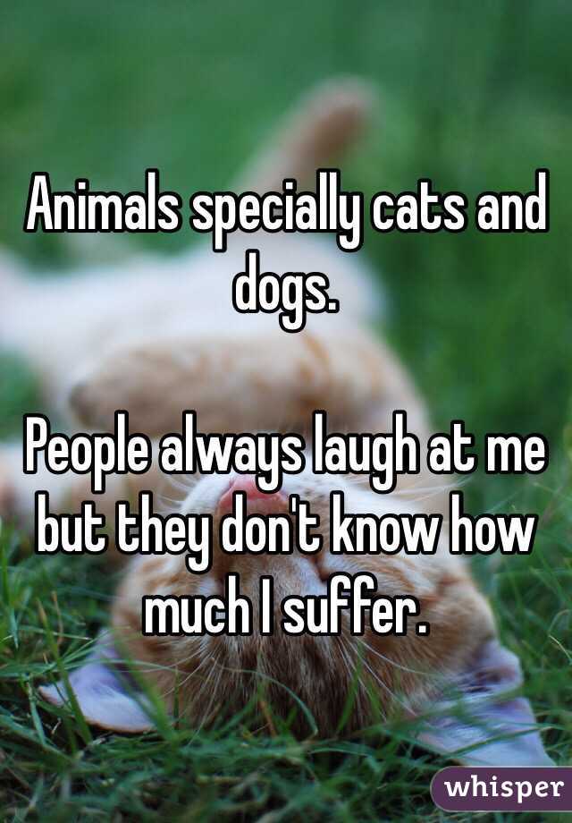 Animals specially cats and dogs.

People always laugh at me but they don't know how much I suffer. 