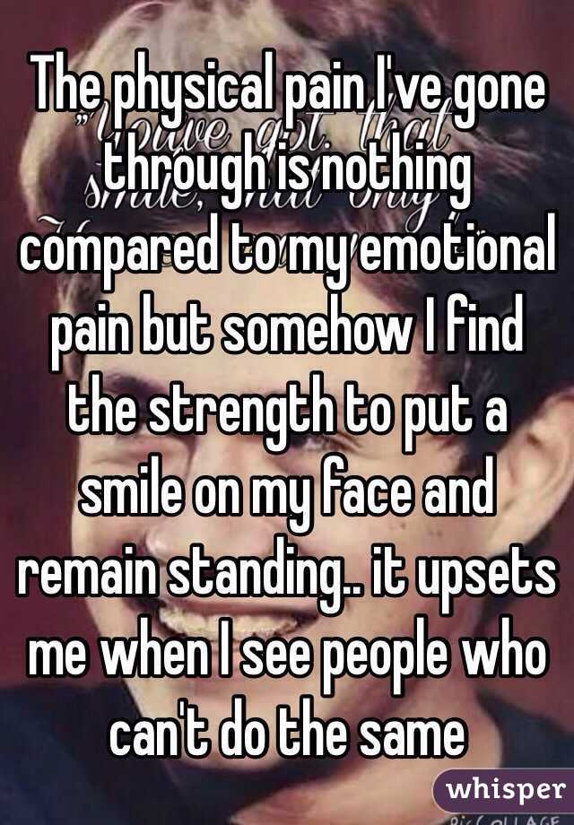 The physical pain I've gone through is nothing compared to my emotional pain but somehow I find the strength to put a smile on my face and remain standing.. it upsets me when I see people who can't do the same 