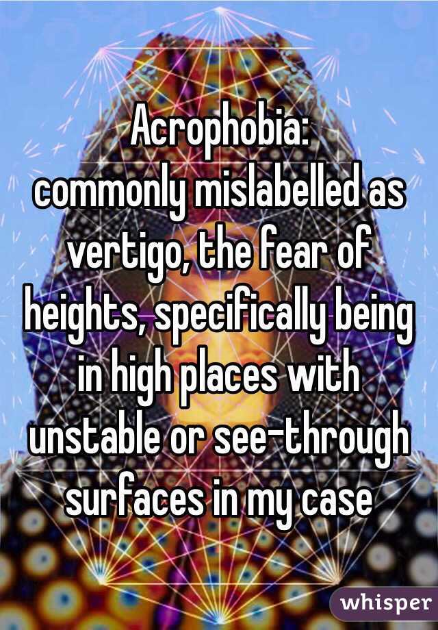 Acrophobia:
commonly mislabelled as vertigo, the fear of heights, specifically being in high places with unstable or see-through surfaces in my case