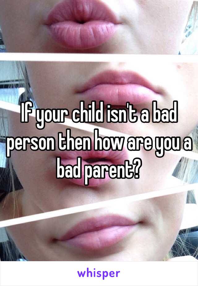 If your child isn't a bad person then how are you a bad parent?