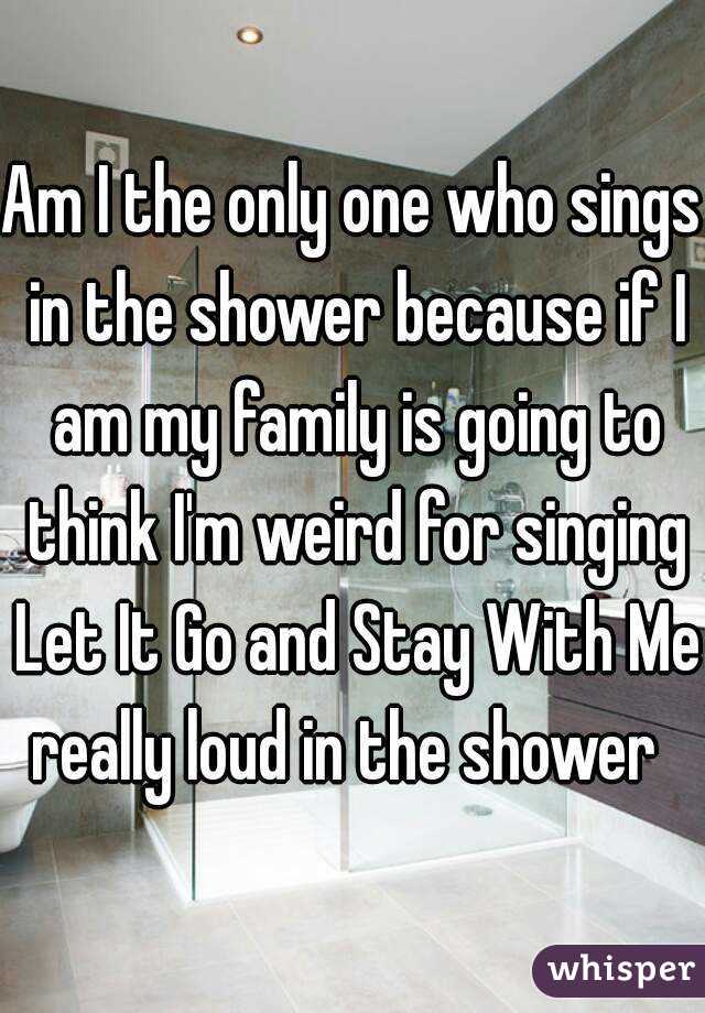 Am I the only one who sings in the shower because if I am my family is going to think I'm weird for singing Let It Go and Stay With Me really loud in the shower  
