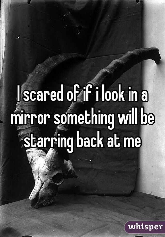 I scared of if i look in a mirror something will be starring back at me 