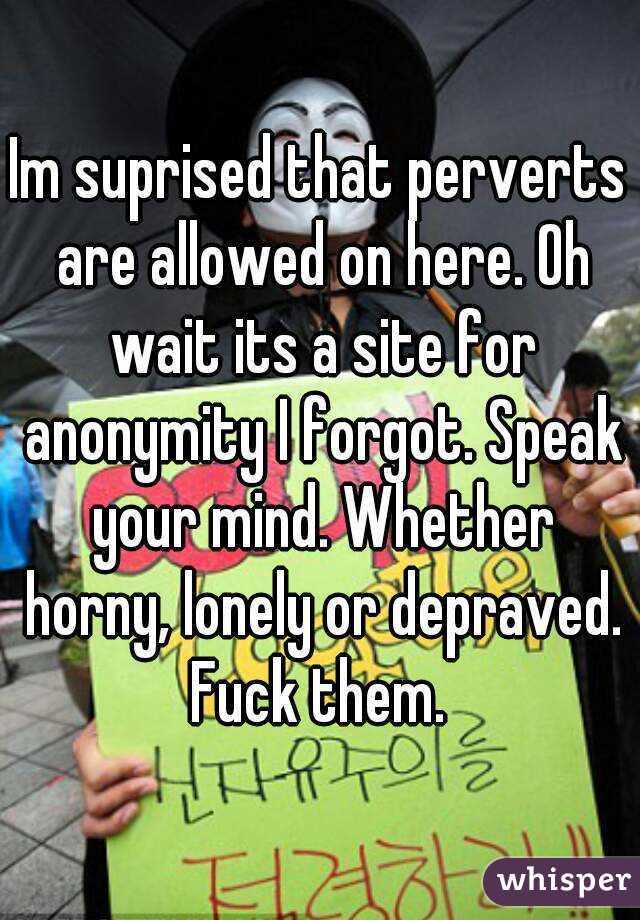 Im suprised that perverts are allowed on here. Oh wait its a site for anonymity I forgot. Speak your mind. Whether horny, lonely or depraved. Fuck them. 
