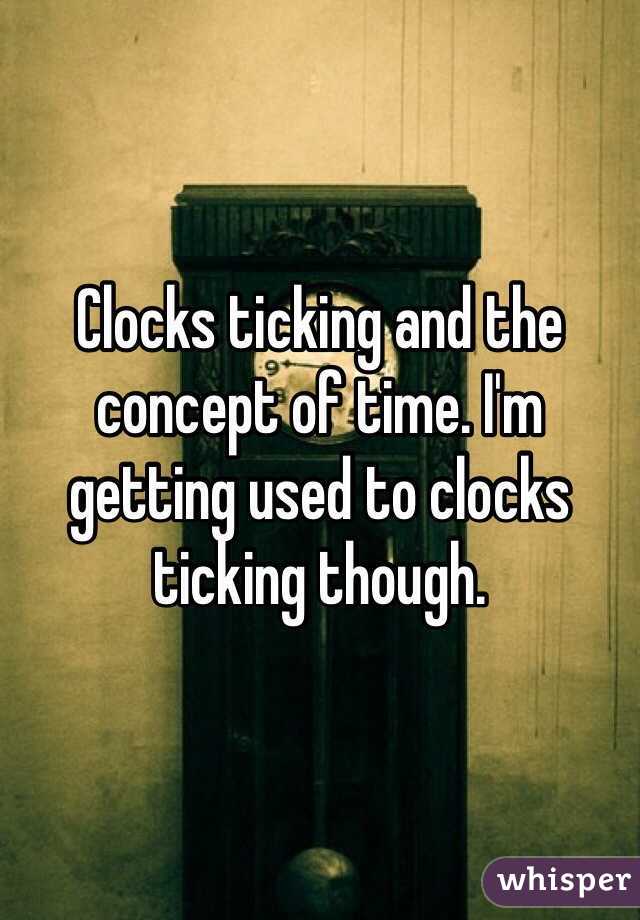 Clocks ticking and the concept of time. I'm getting used to clocks ticking though.