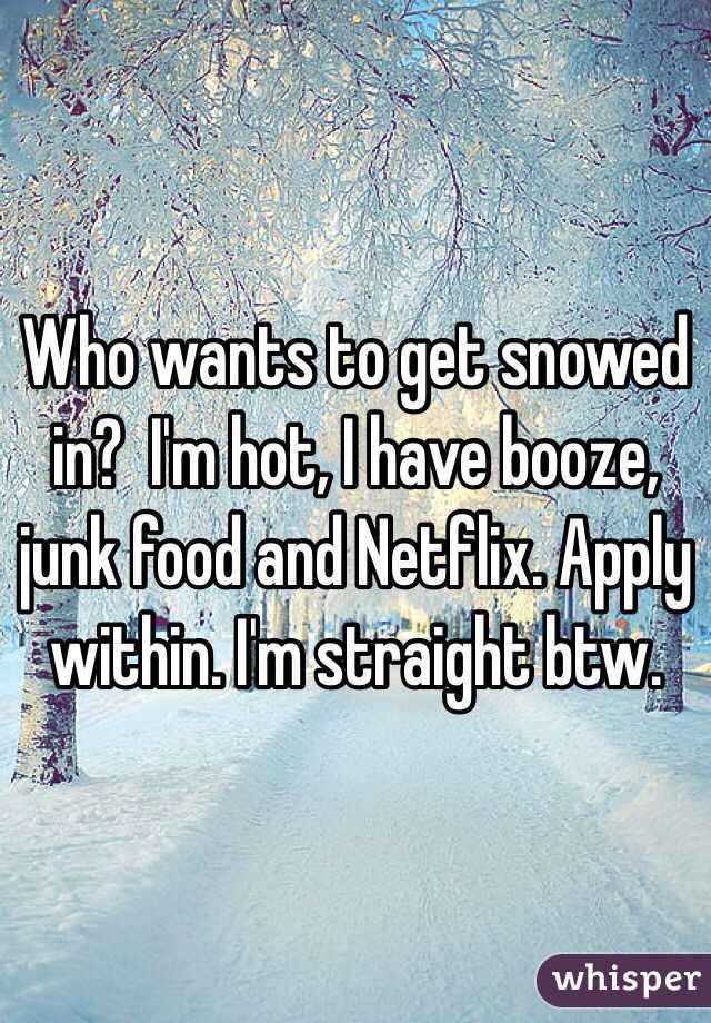 Who wants to get snowed in?  I'm hot, I have booze, junk food and Netflix. Apply within. I'm straight btw. 