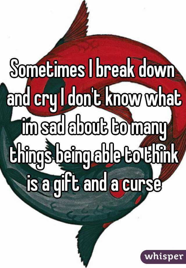 Sometimes I break down and cry I don't know what im sad about to many things being able to think is a gift and a curse