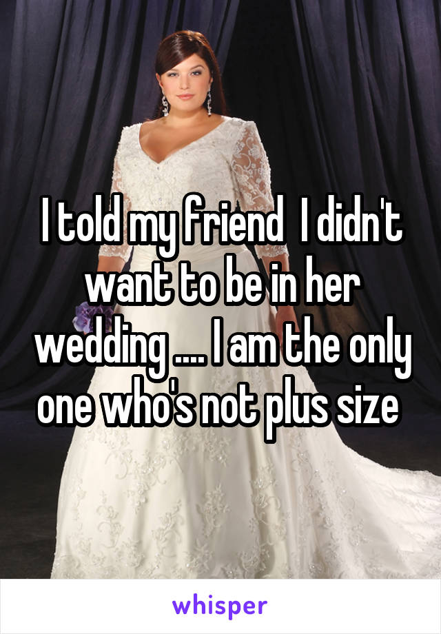 I told my friend  I didn't want to be in her wedding .... I am the only one who's not plus size 