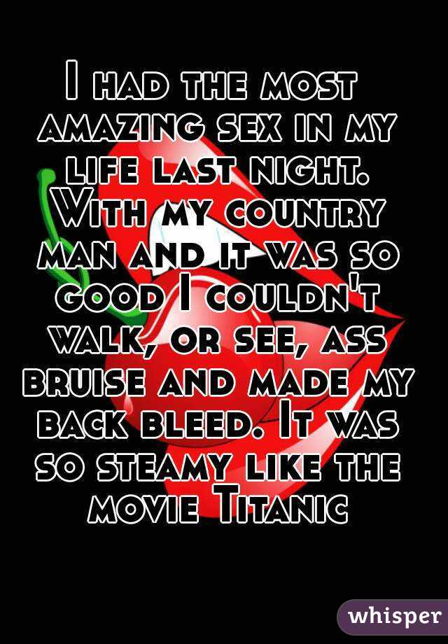 I had the most amazing sex in my life last night. With my country man and it was so good I couldn't walk, or see, ass bruise and made my back bleed. It was so steamy like the movie Titanic