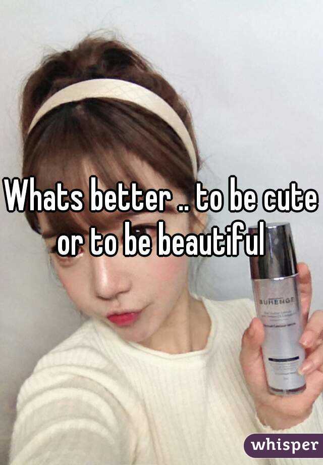 Whats better .. to be cute or to be beautiful 