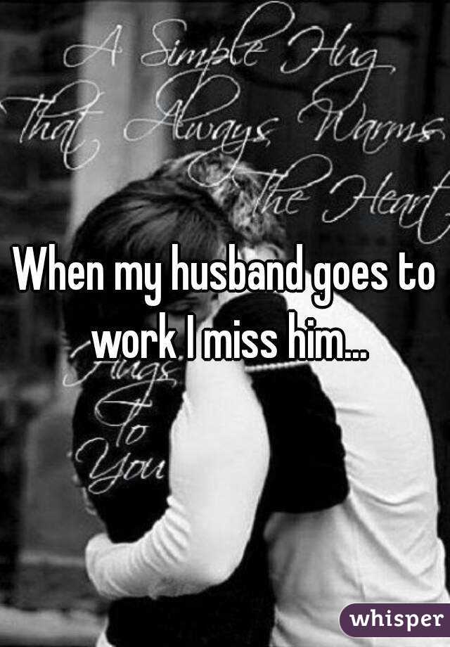 When my husband goes to work I miss him...
