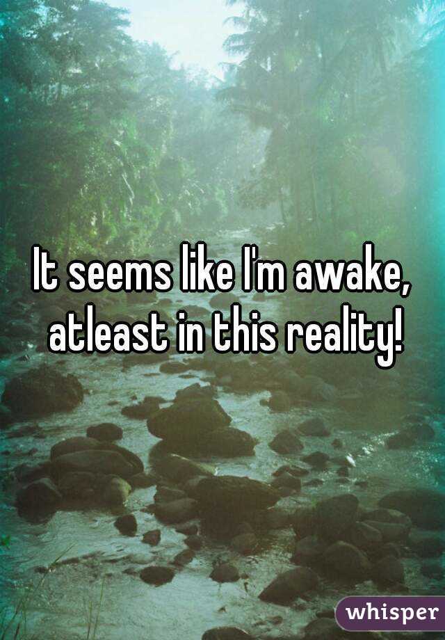 It seems like I'm awake, atleast in this reality!