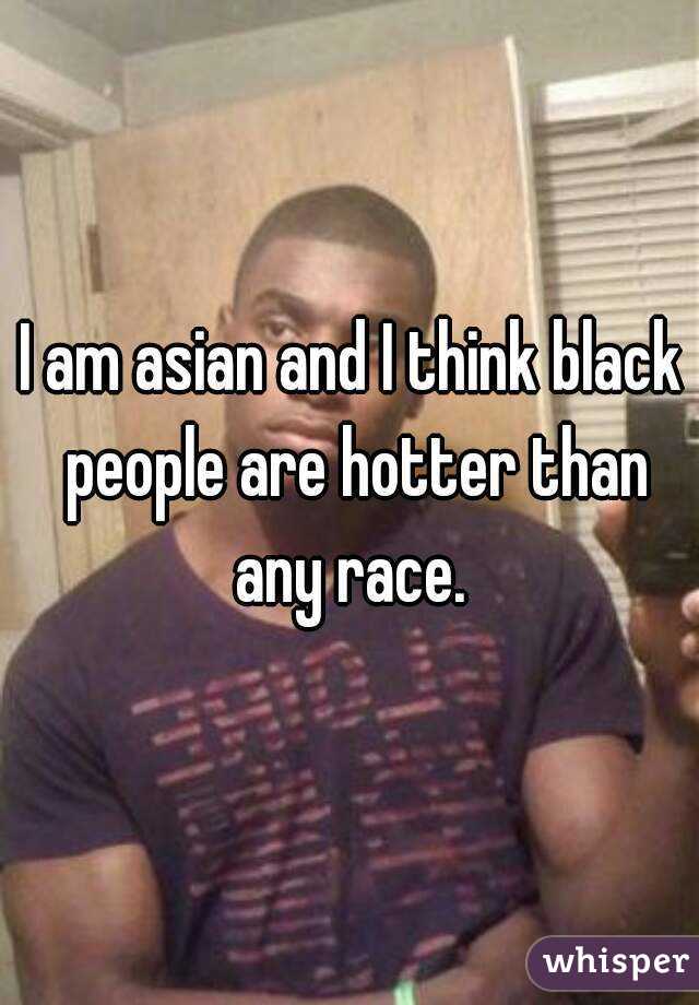 I am asian and I think black people are hotter than any race. 