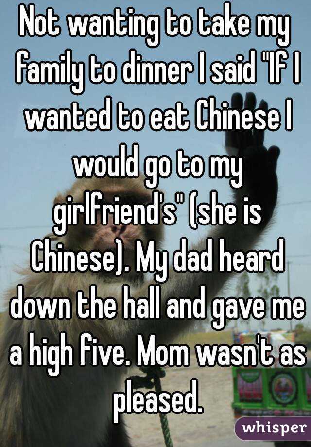 Not wanting to take my family to dinner I said "If I wanted to eat Chinese I would go to my girlfriend's" (she is Chinese). My dad heard down the hall and gave me a high five. Mom wasn't as pleased.