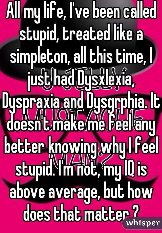 All my life, I've been called stupid, treated like a simpleton, all this time, I just had Dysxlexia, Dyspraxia and Dysgrphia. It doesn't make me feel any better knowing why I feel stupid. I'm not, my IQ is above average, but how does that matter ?