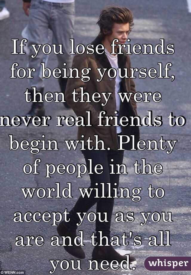 If you lose friends for being yourself, then they were never real friends to begin with. Plenty of people in the world willing to accept you as you are and that's all you need. 