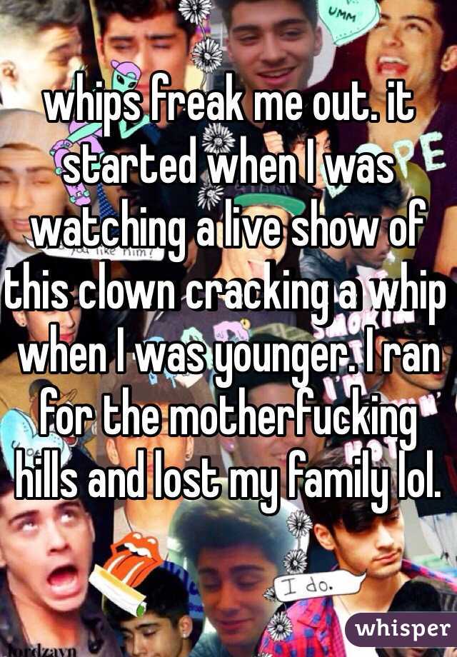 whips freak me out. it started when I was watching a live show of this clown cracking a whip when I was younger. I ran for the motherfucking hills and lost my family lol.