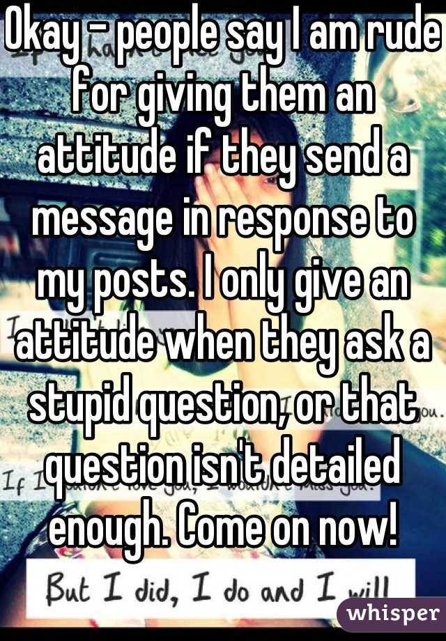 Okay - people say I am rude for giving them an attitude if they send a message in response to my posts. I only give an attitude when they ask a stupid question, or that question isn't detailed enough. Come on now!