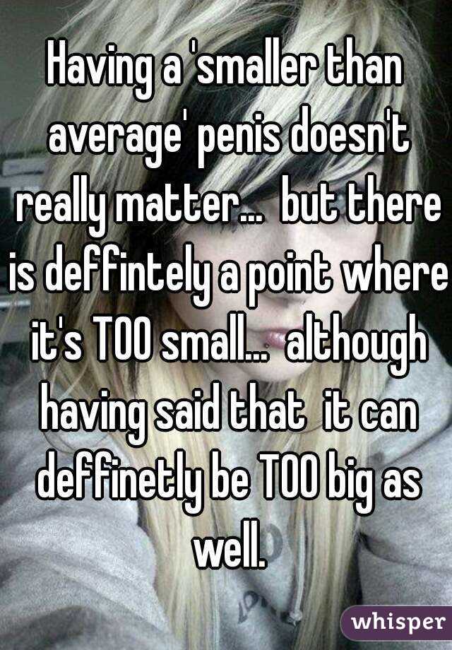 Having a 'smaller than average' penis doesn't really matter...  but there is deffintely a point where it's TOO small...  although having said that  it can deffinetly be TOO big as well.