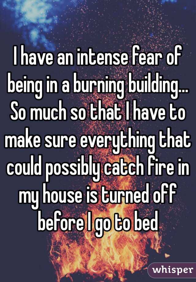 I have an intense fear of being in a burning building... So much so that I have to make sure everything that could possibly catch fire in my house is turned off before I go to bed