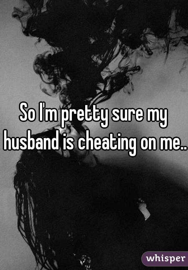 So I'm pretty sure my husband is cheating on me..
