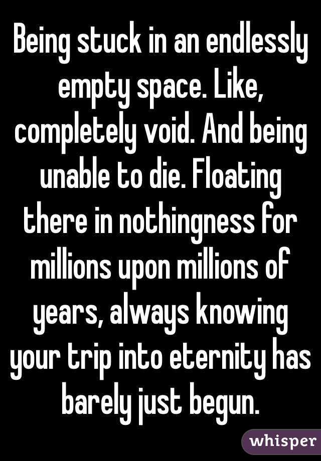 Being stuck in an endlessly empty space. Like, completely void. And being unable to die. Floating there in nothingness for millions upon millions of years, always knowing your trip into eternity has barely just begun. 